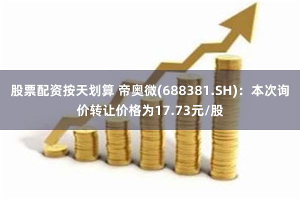 股票配资按天划算 帝奥微(688381.SH)：本次询价转让价格为17.73元/股