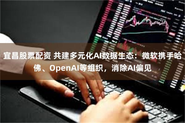 宜昌股票配资 共建多元化AI数据生态：微软携手哈佛、OpenAI等组织，消除AI偏见