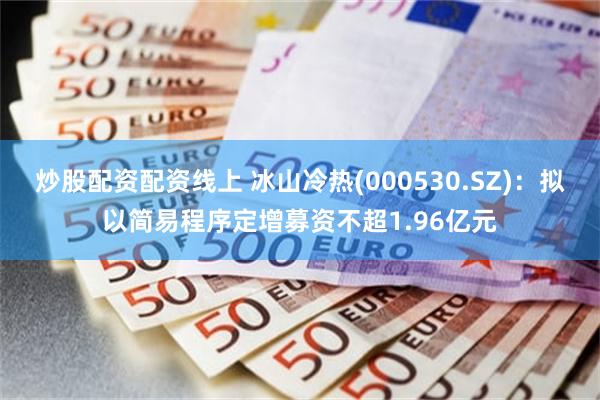 炒股配资配资线上 冰山冷热(000530.SZ)：拟以简易程序定增募资不超1.96亿元