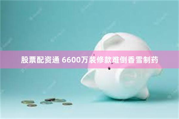 股票配资通 6600万装修款难倒香雪制药