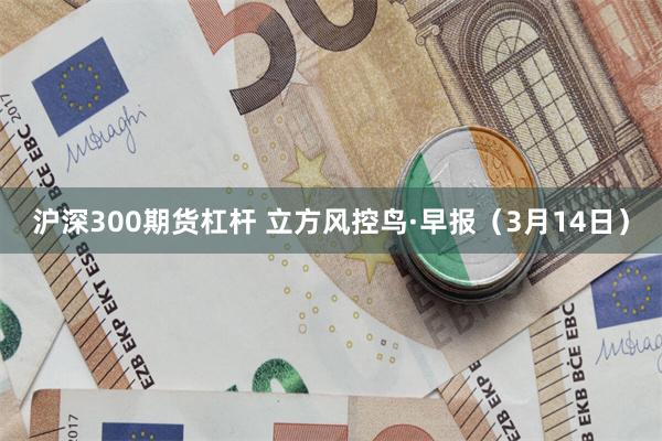 沪深300期货杠杆 立方风控鸟·早报（3月14日）