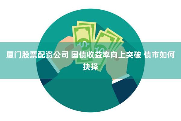 厦门股票配资公司 国债收益率向上突破 债市如何抉择