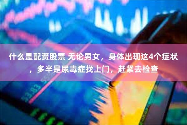 什么是配资股票 无论男女，身体出现这4个症状，多半是尿毒症找上门，赶紧去检查