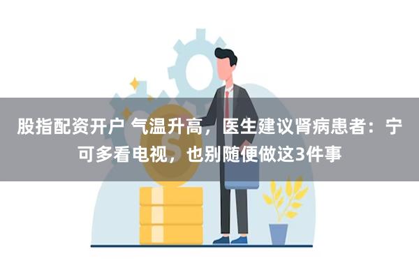 股指配资开户 气温升高，医生建议肾病患者：宁可多看电视，也别随便做这3件事