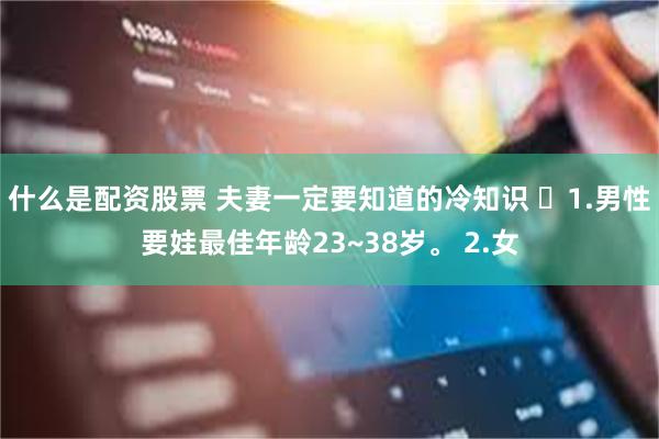 什么是配资股票 夫妻一定要知道的冷知识 ​1.男性要娃最佳年龄23~38岁。 2.女