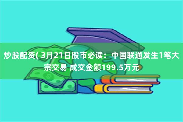 炒股配资( 3月21日股市必读：中国联通发生1笔大宗交易 成交金额199.5万元