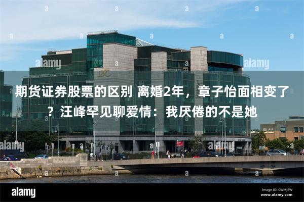 期货证券股票的区别 离婚2年，章子怡面相变了？汪峰罕见聊爱情：我厌倦的不是她