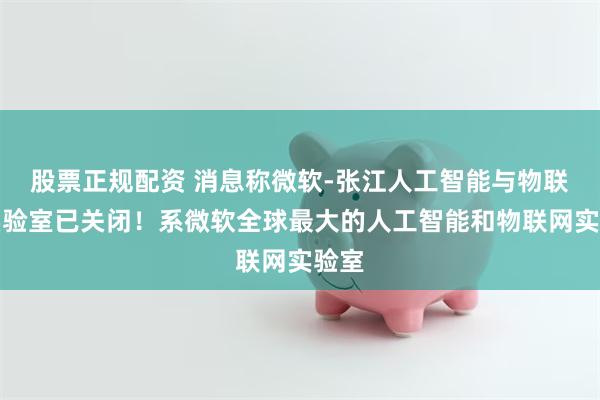 股票正规配资 消息称微软-张江人工智能与物联网实验室已关闭！系微软全球最大的人工智能和物联网实验室
