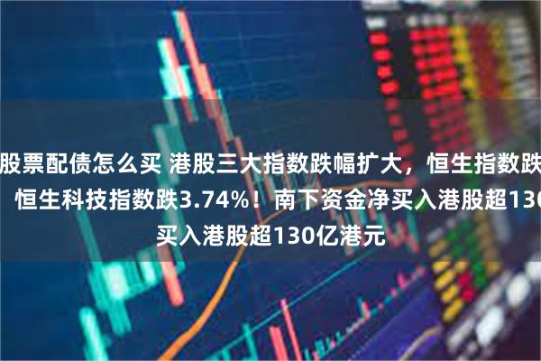 股票配债怎么买 港股三大指数跌幅扩大，恒生指数跌2.22%，恒生科技指数跌3.74%！南下资金净买入港股超130亿港元