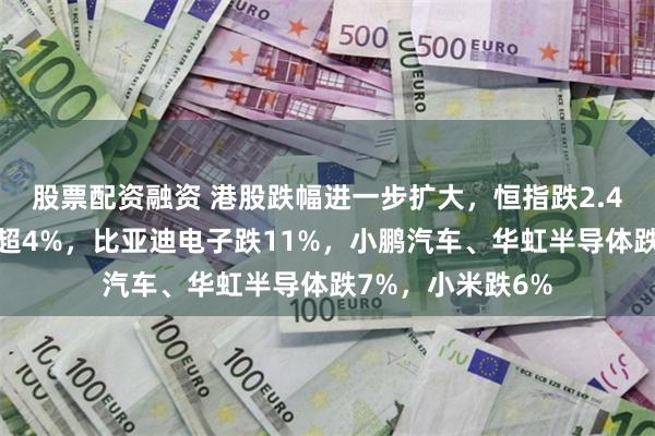 股票配资融资 港股跌幅进一步扩大，恒指跌2.4%，恒生科技跌超4%，比亚迪电子跌11%，小鹏汽车、华虹半导体跌7%，小米跌6%