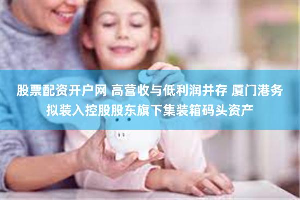 股票配资开户网 高营收与低利润并存 厦门港务拟装入控股股东旗下集装箱码头资产