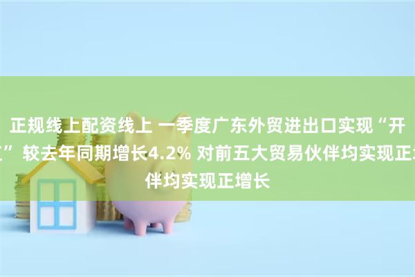 正规线上配资线上 一季度广东外贸进出口实现“开门红” 较去年同期增长4.2% 对前五大贸易伙伴均实现正增长