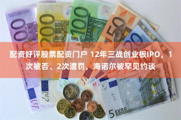 配资好评股票配资门户 12年三战创业板IPO，1次被否、2次遭罚，海诺尔被罕见约谈