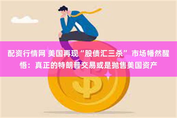 配资行情网 美国再现“股债汇三杀” 市场幡然醒悟：真正的特朗普交易或是抛售美国资产
