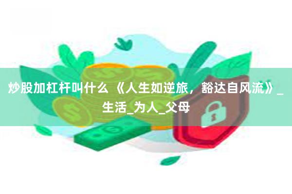 炒股加杠杆叫什么 《人生如逆旅，豁达自风流》_生活_为人_父母