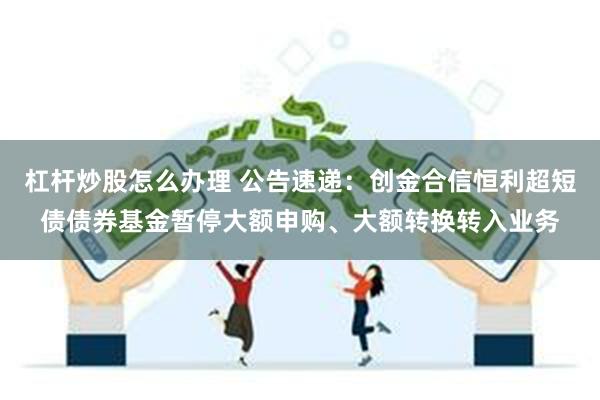 杠杆炒股怎么办理 公告速递：创金合信恒利超短债债券基金暂停大额申购、大额转换转入业务