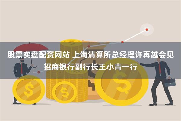 股票实盘配资网站 上海清算所总经理许再越会见招商银行副行长王小青一行