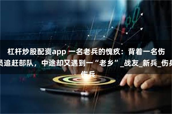 杠杆炒股配资app 一名老兵的愧疚：背着一名伤员追赶部队，中途却又遇到一“老乡”_战友_新兵_伤兵
