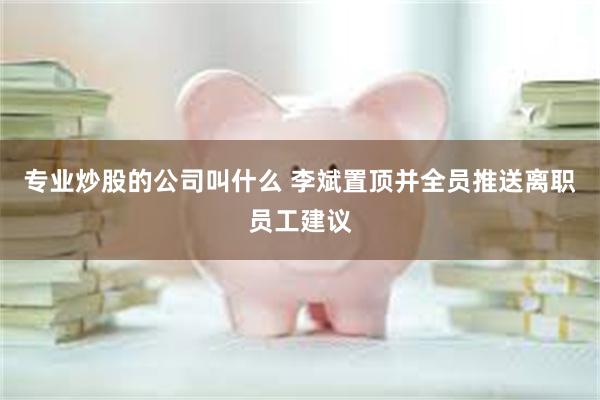 专业炒股的公司叫什么 李斌置顶并全员推送离职员工建议