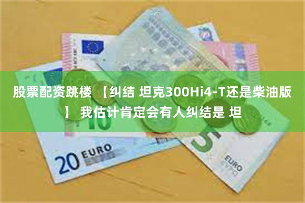 股票配资跳楼 【纠结 坦克300Hi4-T还是柴油版】 我估计肯定会有人纠结是 坦