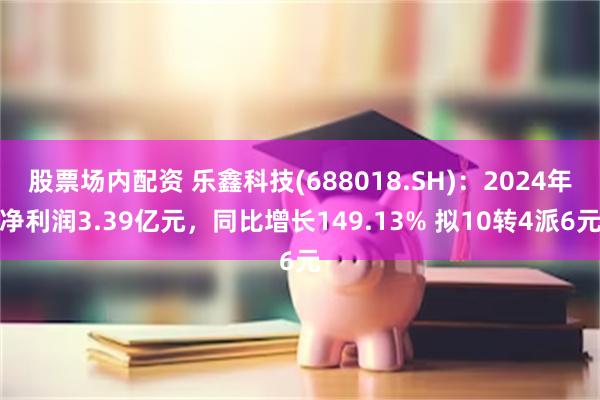 股票场内配资 乐鑫科技(688018.SH)：2024年净利润3.39亿元，同比增长149.13% 拟10转4派6元