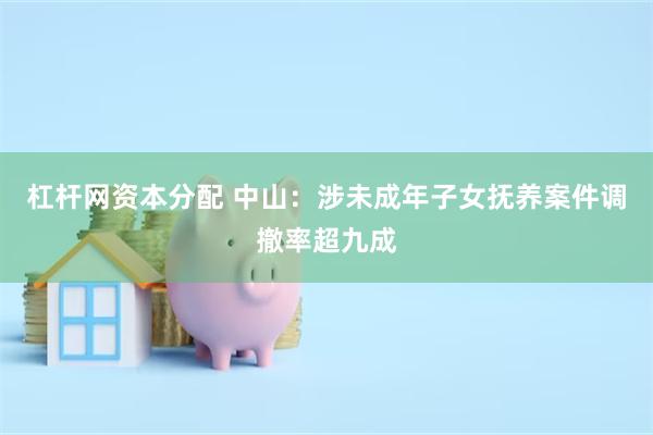 杠杆网资本分配 中山：涉未成年子女抚养案件调撤率超九成