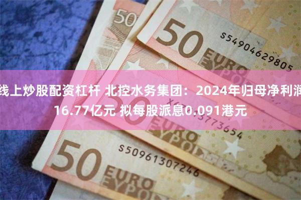 线上炒股配资杠杆 北控水务集团：2024年归母净利润16.77亿元 拟每股派息0.091港元