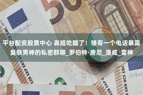 平台配资股票中心 寡姐吃醋了！锤哥一个电话暴露复联男神的私密群聊_罗伯特·唐尼_漫威_雷神