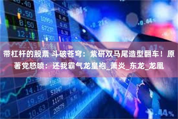 带杠杆的股票 斗破苍穹：紫研双马尾造型翻车！原著党怒喷：还我霸气龙皇袍_萧炎_东龙_龙凰