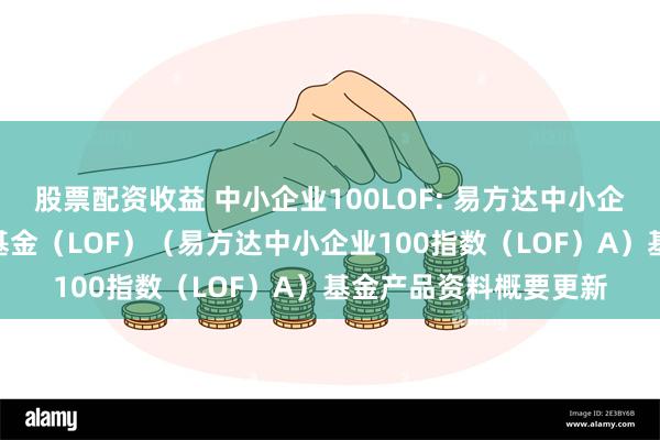 股票配资收益 中小企业100LOF: 易方达中小企业100指数证券投资基金(LOF)(易方达中小企业100指数(LOF)A)基金产品资料概要更新