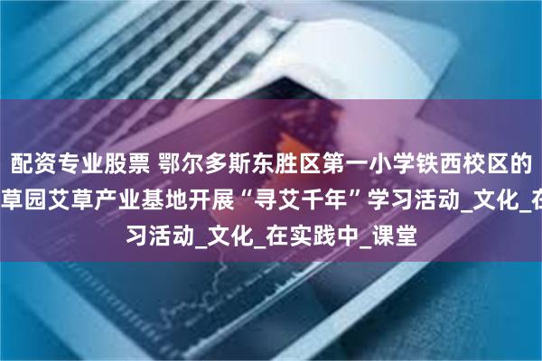 配资专业股票 鄂尔多斯东胜区第一小学铁西校区的同学们走进爱草园艾草产业基地开展“寻艾千年”学习活动_文化_在实践中_课堂