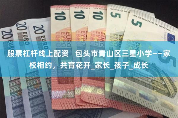 股票杠杆线上配资   包头市青山区三星小学——家校相约，共育花开_家长_孩子_成长