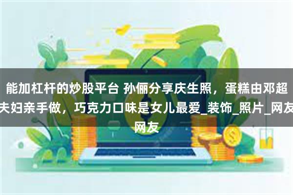 能加杠杆的炒股平台 孙俪分享庆生照，蛋糕由邓超夫妇亲手做，巧克力口味是女儿最爱_装饰_照片_网友