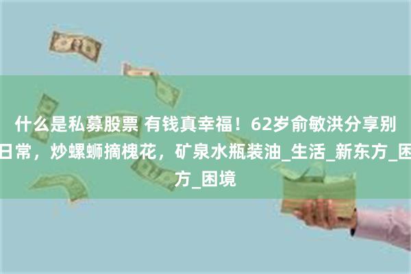 什么是私募股票 有钱真幸福！62岁俞敏洪分享别墅日常，炒螺蛳摘槐花，矿泉水瓶装油_生活_新东方_困境
