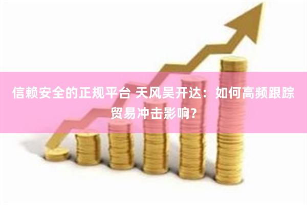 信赖安全的正规平台 天风吴开达：如何高频跟踪贸易冲击影响？