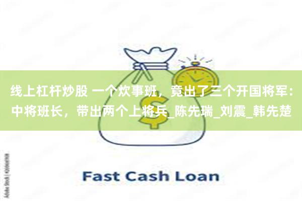 线上杠杆炒股 一个炊事班，竟出了三个开国将军：中将班长，带出两个上将兵_陈先瑞_刘震_韩先楚