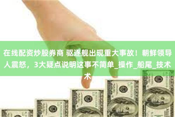 在线配资炒股券商 驱逐舰出现重大事故！朝鲜领导人震怒，3大疑点说明这事不简单_操作_船尾_技术