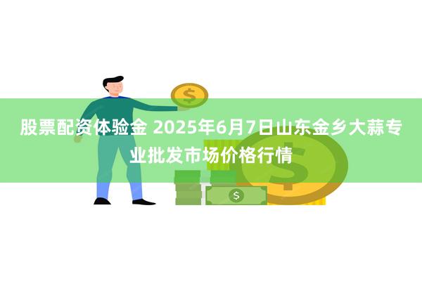 股票配资体验金 2025年6月7日山东金乡大蒜专业批发市场价格行情