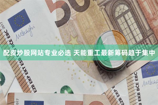 配资炒股网站专业必选 天能重工最新筹码趋于集中