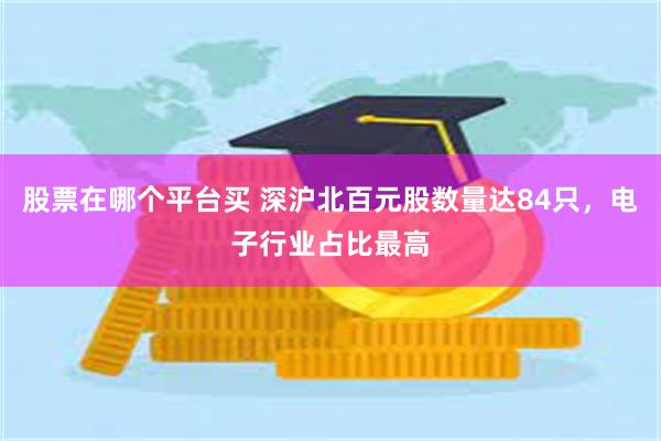 股票在哪个平台买 深沪北百元股数量达84只，电子行业占比最高