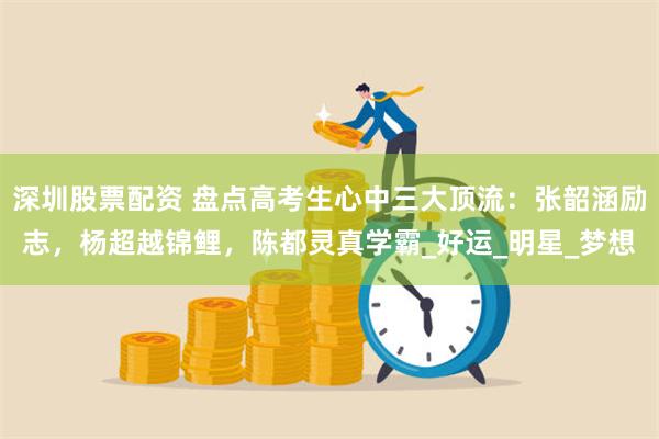 深圳股票配资 盘点高考生心中三大顶流：张韶涵励志，杨超越锦鲤，陈都灵真学霸_好运_明星_梦想