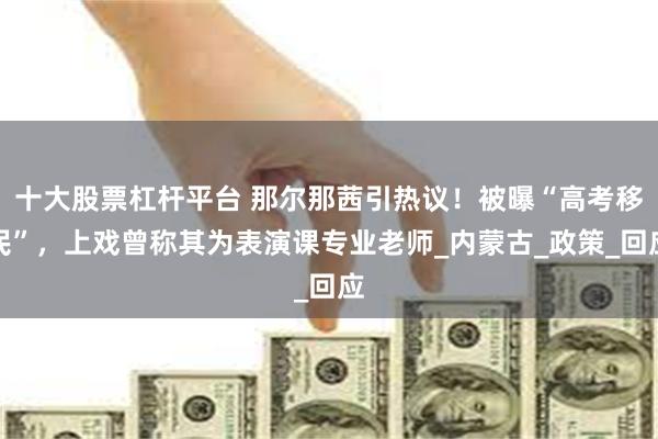 十大股票杠杆平台 那尔那茜引热议！被曝“高考移民”，上戏曾称其为表演课专业老师_内蒙古_政策_回应