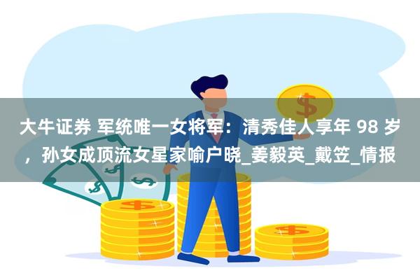 大牛证券 军统唯一女将军：清秀佳人享年 98 岁，孙女成顶流女星家喻户晓_姜毅英_戴笠_情报