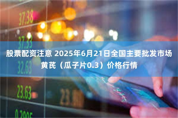 股票配资注意 2025年6月21日全国主要批发市场黄芪（瓜子片0.3）价格行情
