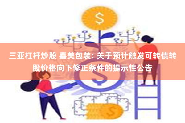 三亚杠杆炒股 嘉美包装: 关于预计触发可转债转股价格向下修正条件的提示性公告