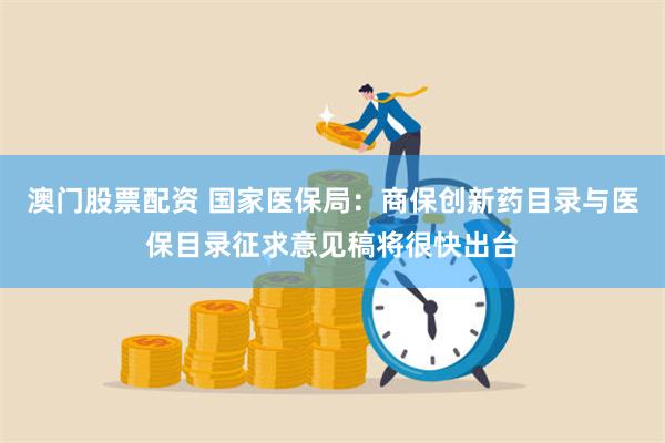 澳门股票配资 国家医保局：商保创新药目录与医保目录征求意见稿将很快出台