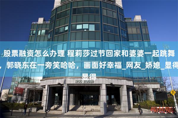 股票融资怎么办理 程莉莎过节回家和婆婆一起跳舞，郭晓东在一旁笑哈哈，画面好幸福_网友_娇媳_显得