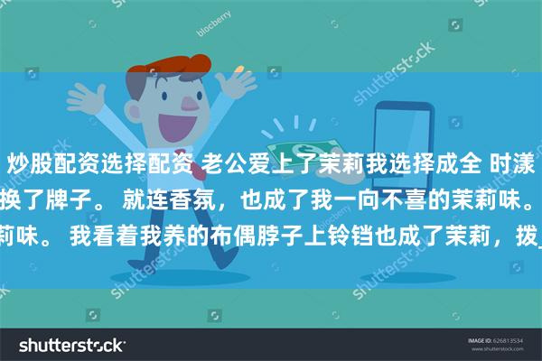 炒股配资选择配资 老公爱上了茉莉我选择成全 时漾林茉沈彻 家里沐浴露换了牌子。 　　就连香氛，也成了我一向不喜的茉莉味。 　　我看着我养的布偶脖子上铃铛也成了茉莉，拨_领带夹_女朋友_手机