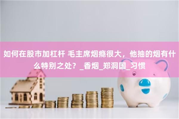 如何在股市加杠杆 毛主席烟瘾很大，他抽的烟有什么特别之处？_香烟_郑洞国_习惯