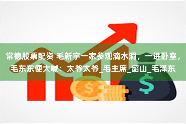 常德股票配资 毛新宇一家参观滴水洞，一进卧室，毛东东便大喊：太爷太爷_毛主席_韶山_毛泽东